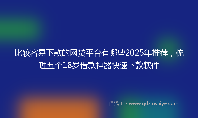 比较容易下款的网贷平台有哪些2025年推荐，梳理五个18岁借款神器快速下款软件