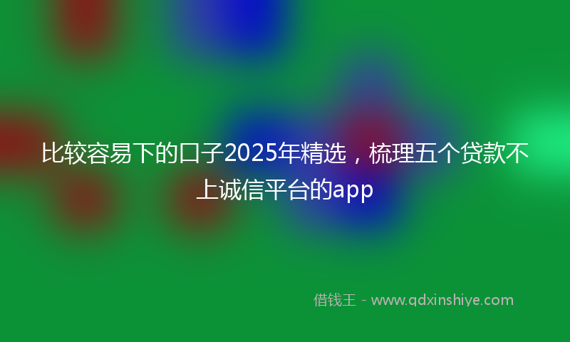 比较容易下的口子2025年精选，梳理五个贷款不上诚信平台的app