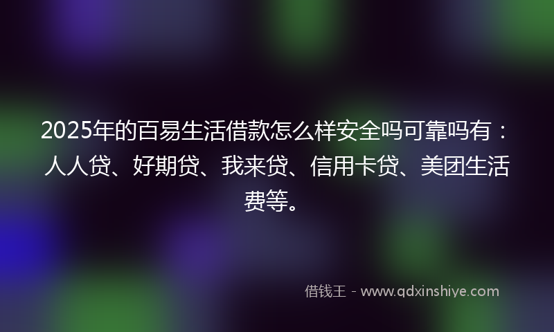 2025年的百易生活借款怎么样安全吗可靠吗有：人人贷、好期贷、我来贷、信用卡贷、美团生活费等。
