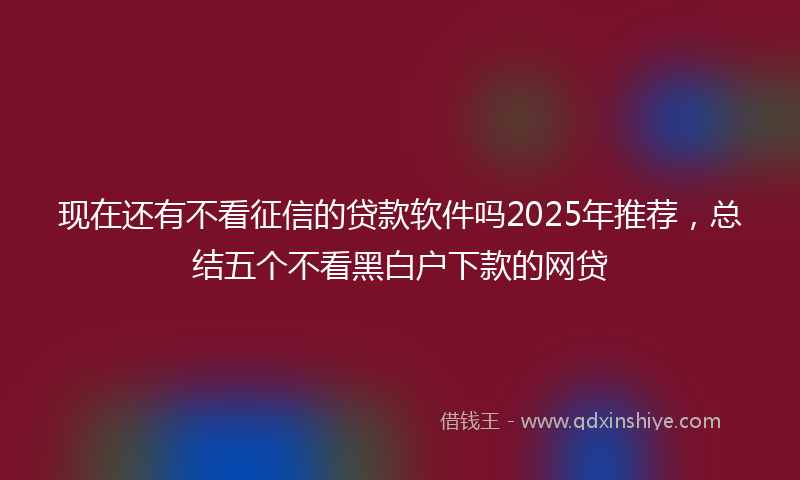 现在还有不看征信的贷款软件吗2025年推荐，总结五个不看黑白户下款的网贷