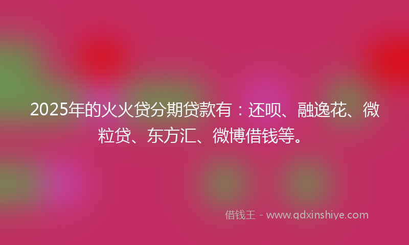 2025年的火火贷分期贷款有：还呗、融逸花、微粒贷、东方汇、微博借钱等。