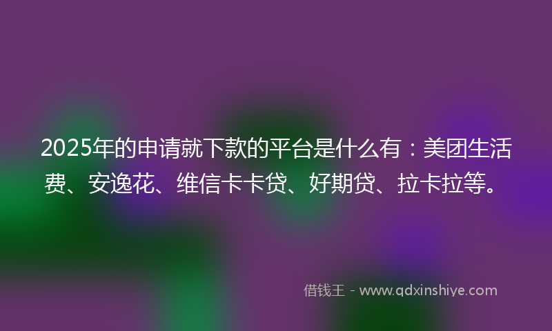 2025年的申请就下款的平台是什么有：美团生活费、安逸花、维信卡卡贷、好期贷、拉卡拉等。