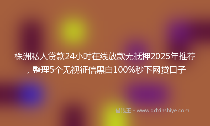 株洲私人贷款24小时在线放款无抵押2025年推荐，整理5个无视征信黑白100%秒下网贷口子