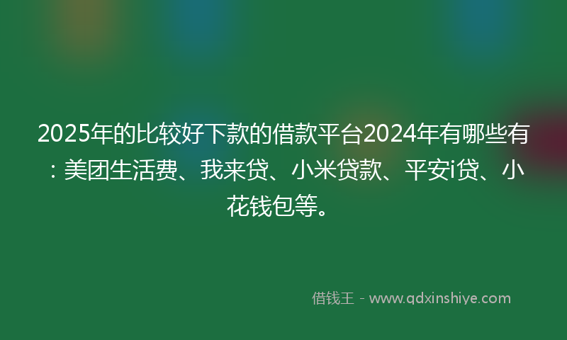 2025年的比较好下款的借款平台2024年有哪些有：美团生活费、我来贷、小米贷款、平安i贷、小花钱包等。
