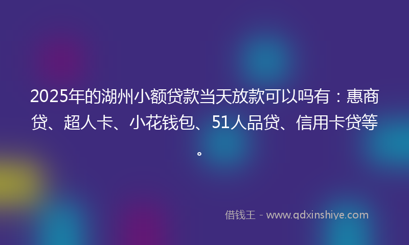 2025年的湖州小额贷款当天放款可以吗有：惠商贷、超人卡、小花钱包、51人品贷、信用卡贷等。