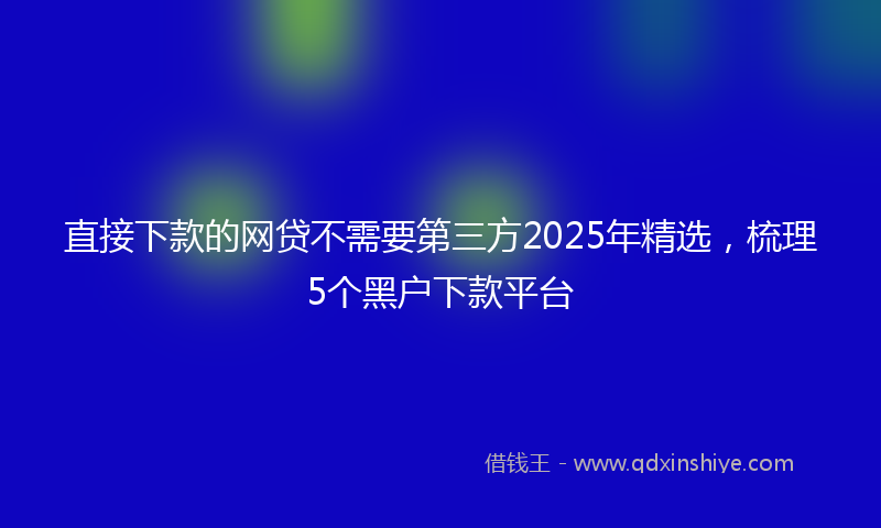 直接下款的网贷不需要第三方2025年精选，梳理5个黑户下款平台