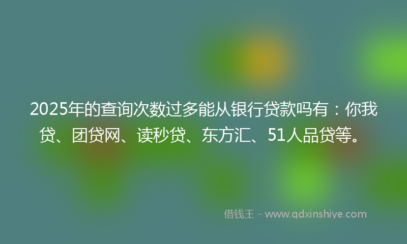 2025年的查询次数过多能从银行贷款吗有：你我贷、团贷网、读秒贷、东方汇、51人品贷等。