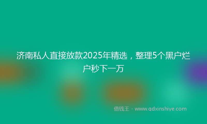 济南私人直接放款2025年精选，整理5个黑户烂户秒下一万