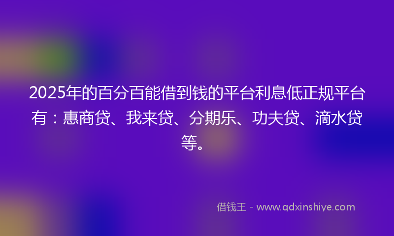 2025年的百分百能借到钱的平台利息低正规平台有：惠商贷、我来贷、分期乐、功夫贷、滴水贷等。