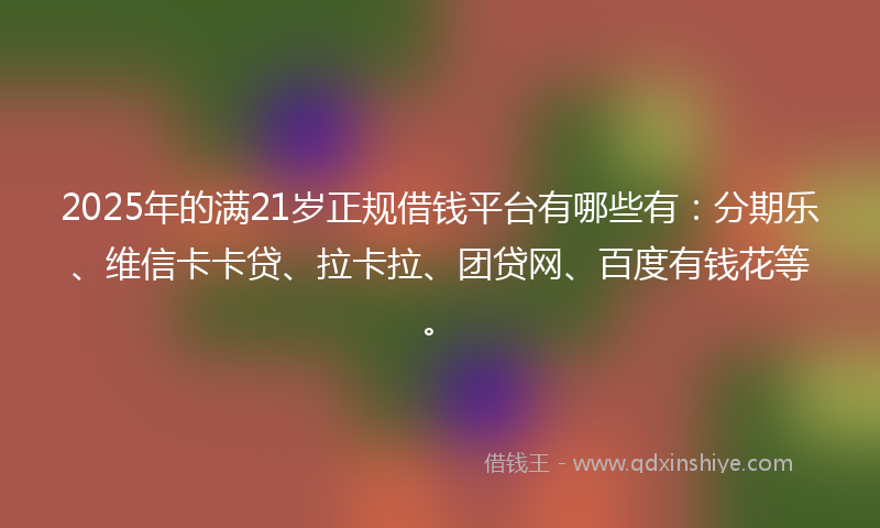2025年的满21岁正规借钱平台有哪些有：分期乐、维信卡卡贷、拉卡拉、团贷网、百度有钱花等。