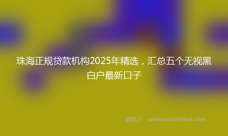 珠海正规贷款机构2025年精选，汇总五个无视黑白户最新口子