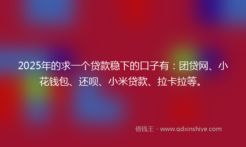 2025年的求一个贷款稳下的口子有：团贷网、小花钱包、还呗、小米贷款、拉卡拉等。