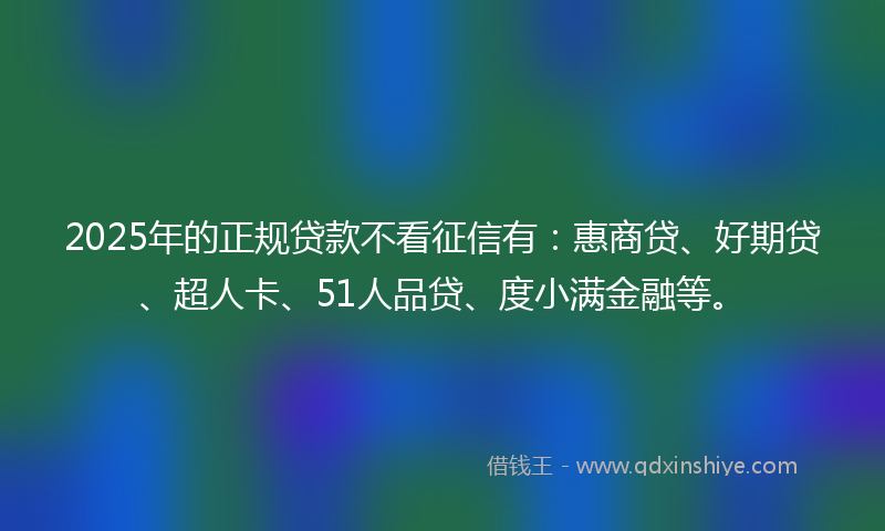 2025年的正规贷款不看征信有：惠商贷、好期贷、超人卡、51人品贷、度小满金融等。