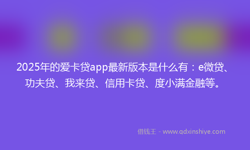 2025年的爱卡贷app最新版本是什么有：e微贷、功夫贷、我来贷、信用卡贷、度小满金融等。