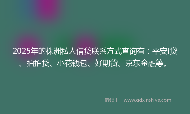 2025年的株洲私人借贷联系方式查询有：平安i贷、拍拍贷、小花钱包、好期贷、京东金融等。