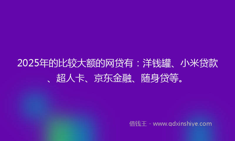 2025年的比较大额的网贷有：洋钱罐、小米贷款、超人卡、京东金融、随身贷等。