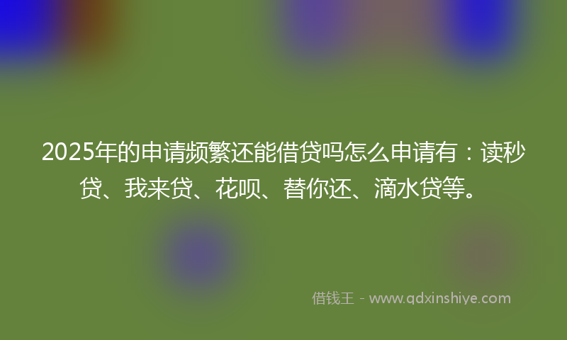 2025年的申请频繁还能借贷吗怎么申请有：读秒贷、我来贷、花呗、替你还、滴水贷等。