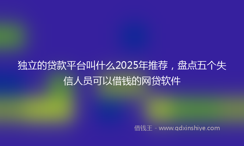 独立的贷款平台叫什么2025年推荐，盘点五个失信人员可以借钱的网贷软件