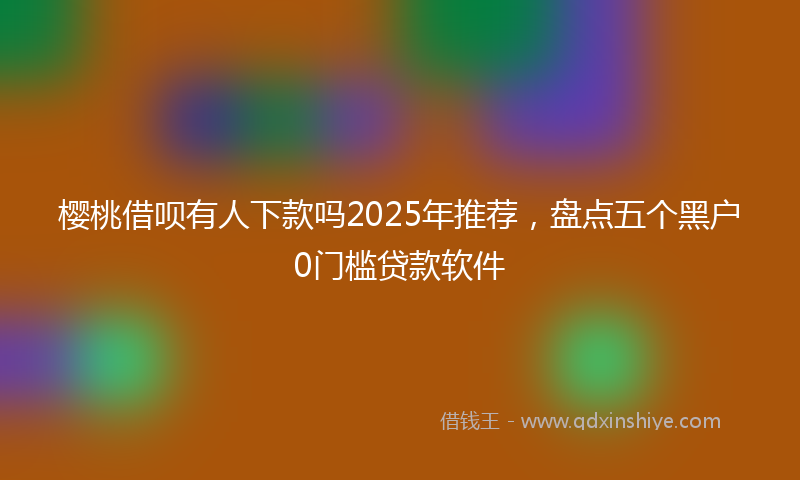 樱桃借呗有人下款吗2025年推荐，盘点五个黑户0门槛贷款软件