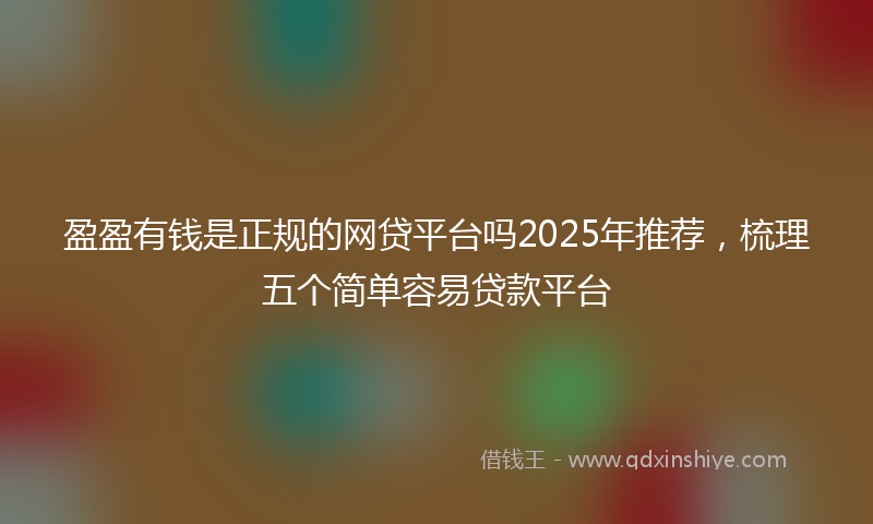 盈盈有钱是正规的网贷平台吗2025年推荐，梳理五个简单容易贷款平台