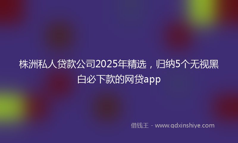 株洲私人贷款公司2025年精选，归纳5个无视黑白必下款的网贷app