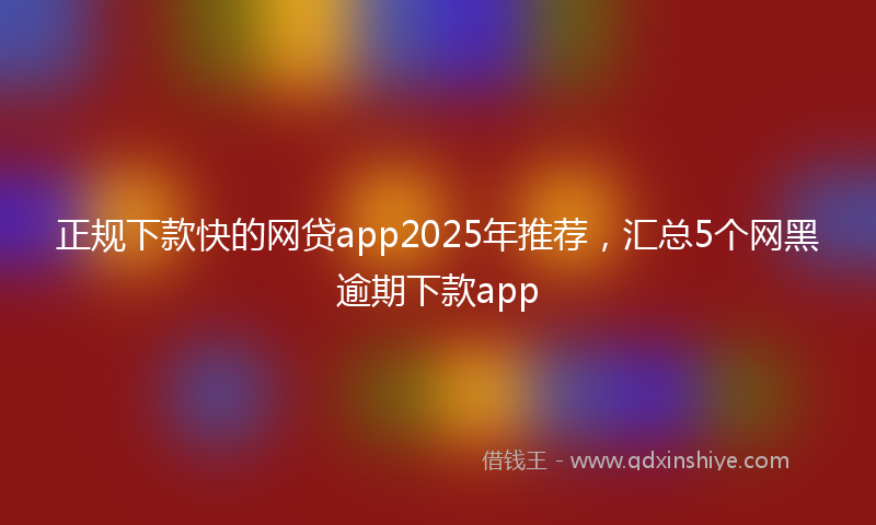 正规下款快的网贷app2025年推荐，汇总5个网黑逾期下款app