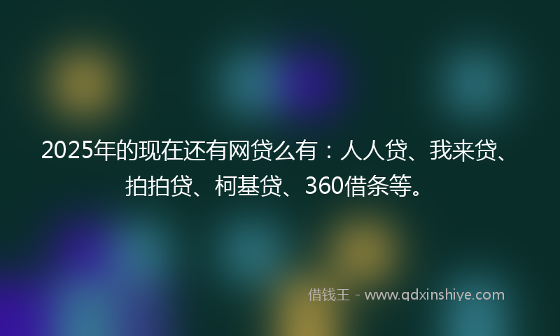 2025年的现在还有网贷么有：人人贷、我来贷、拍拍贷、柯基贷、360借条等。