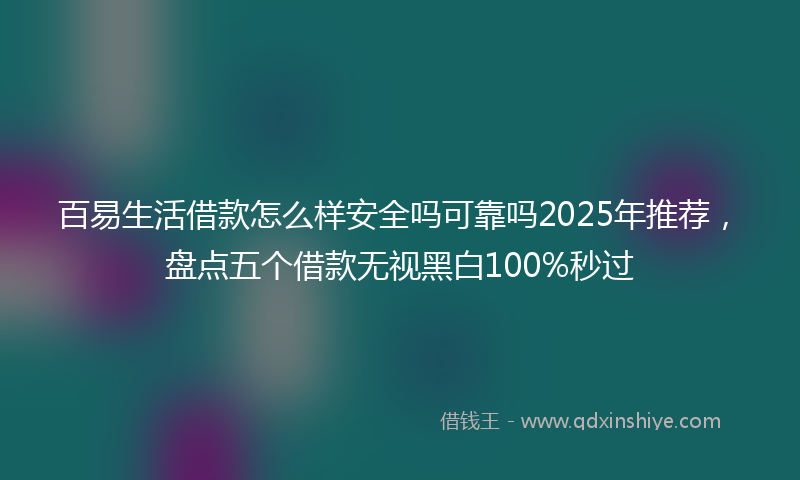 百易生活借款怎么样安全吗可靠吗2025年推荐，盘点五个借款无视黑白100%秒过