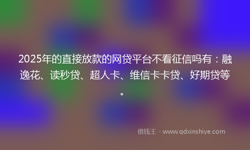 2025年的直接放款的网贷平台不看征信吗有：融逸花、读秒贷、超人卡、维信卡卡贷、好期贷等。