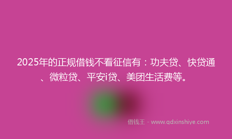 2025年的正规借钱不看征信有：功夫贷、快贷通、微粒贷、平安i贷、美团生活费等。