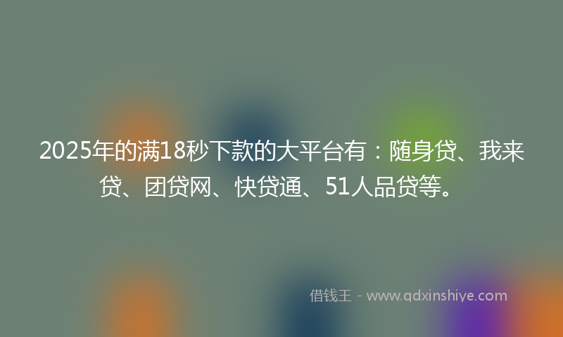 2025年的满18秒下款的大平台有：随身贷、我来贷、团贷网、快贷通、51人品贷等。