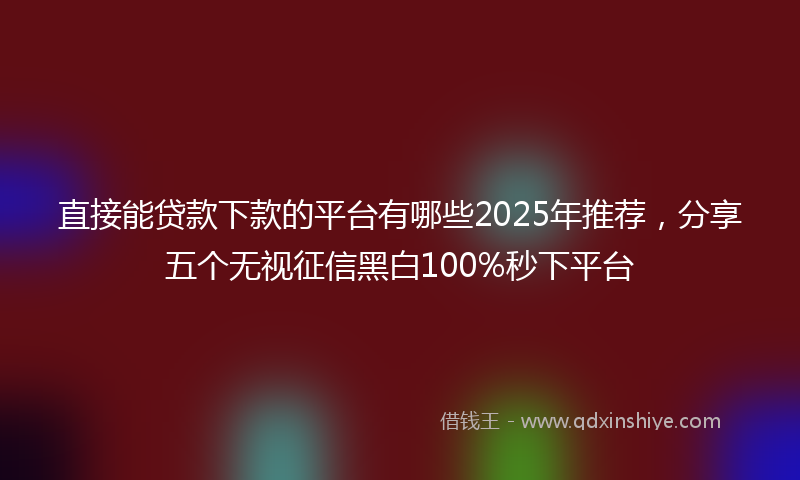 直接能贷款下款的平台有哪些2025年推荐，分享五个无视征信黑白100%秒下平台