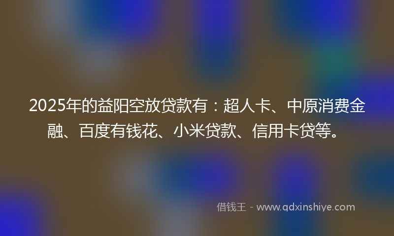 2025年的益阳空放贷款有：超人卡、中原消费金融、百度有钱花、小米贷款、信用卡贷等。