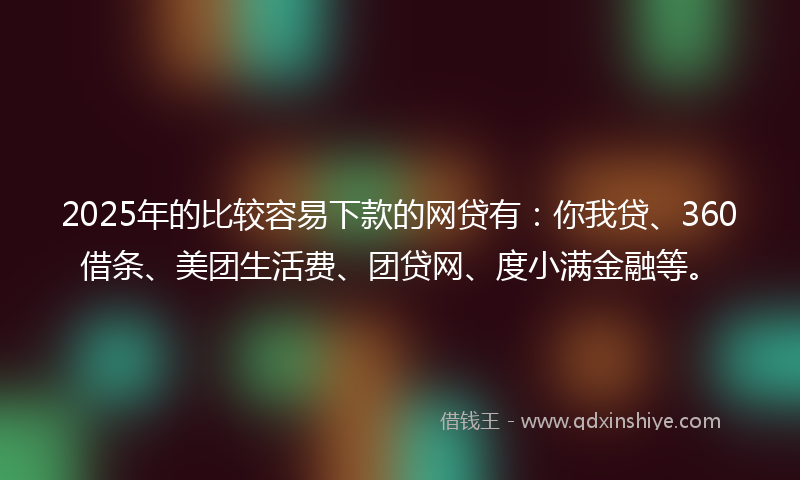 2025年的比较容易下款的网贷有：你我贷、360借条、美团生活费、团贷网、度小满金融等。