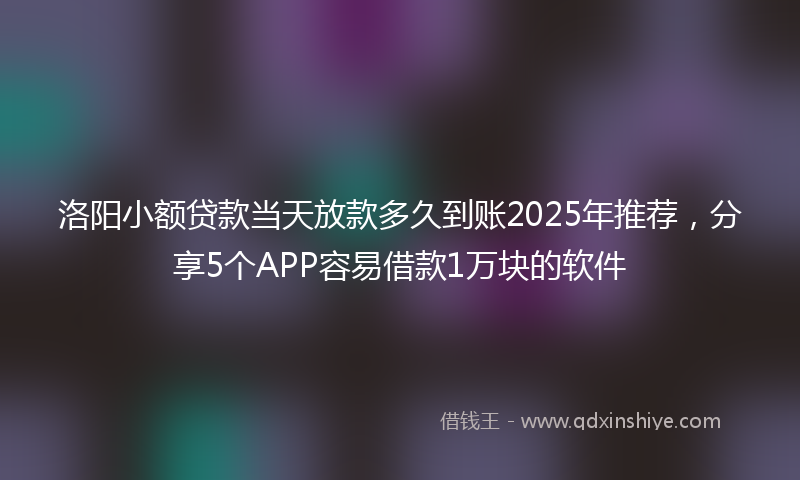 洛阳小额贷款当天放款多久到账2025年推荐,分享5个APP容易借款1万块的软件