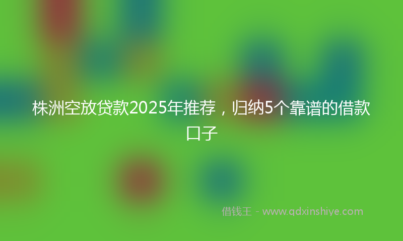 株洲空放贷款2025年推荐，归纳5个靠谱的借款口子