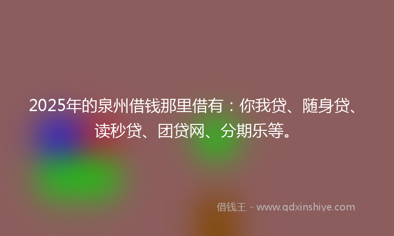 2025年的泉州借钱那里借有：你我贷、随身贷、读秒贷、团贷网、分期乐等。