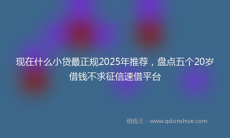 现在什么小贷最正规2025年推荐，盘点五个20岁借钱不求征信速借平台