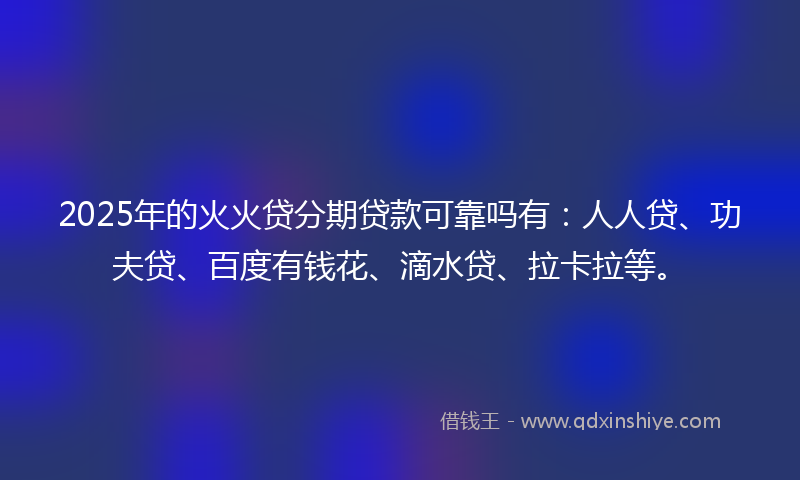 2025年的火火贷分期贷款可靠吗有：人人贷、功夫贷、百度有钱花、滴水贷、拉卡拉等。