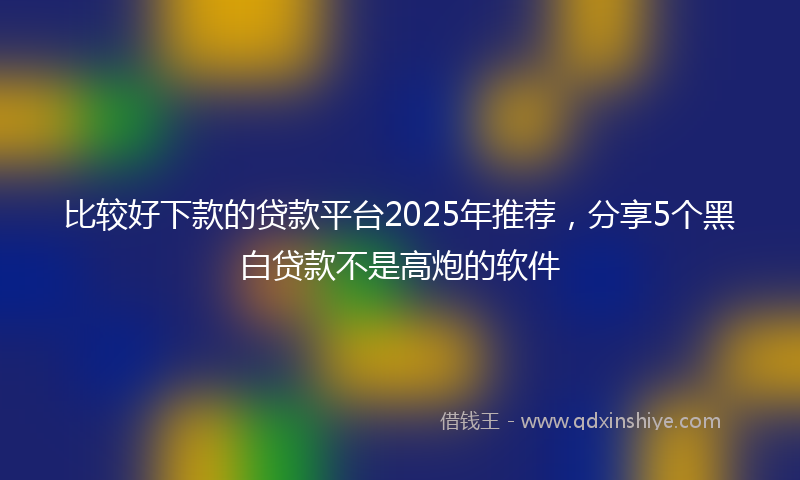 比较好下款的贷款平台2025年推荐，分享5个黑白贷款不是高炮的软件