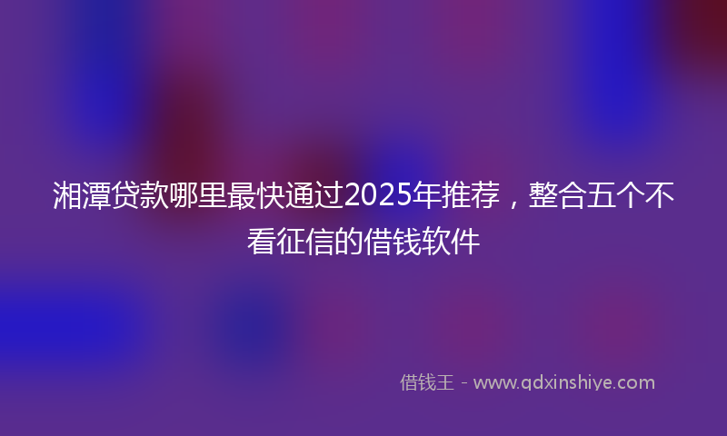 湘潭贷款哪里最快通过2025年推荐，整合五个不看征信的借钱软件