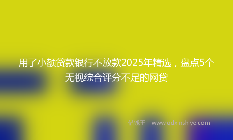 用了小额贷款银行不放款2025年精选，盘点5个无视综合评分不足的网贷