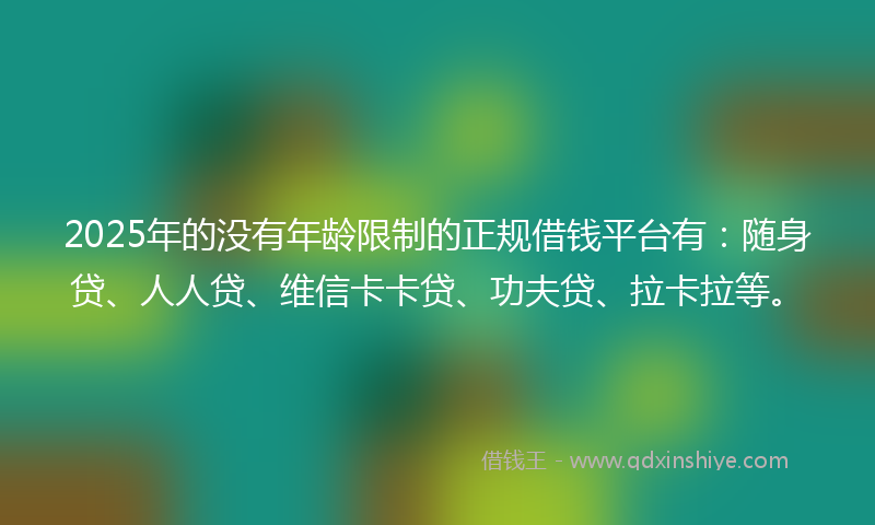 2025年的没有年龄限制的正规借钱平台有：随身贷、人人贷、维信卡卡贷、功夫贷、拉卡拉等。
