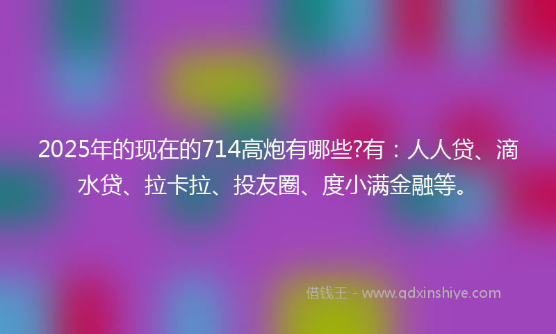 2025年的现在的714高炮有哪些?有：人人贷、滴水贷、拉卡拉、投友圈、度小满金融等。