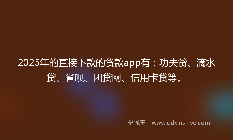 2025年的直接下款的贷款app有：功夫贷、滴水贷、省呗、团贷网、信用卡贷等。