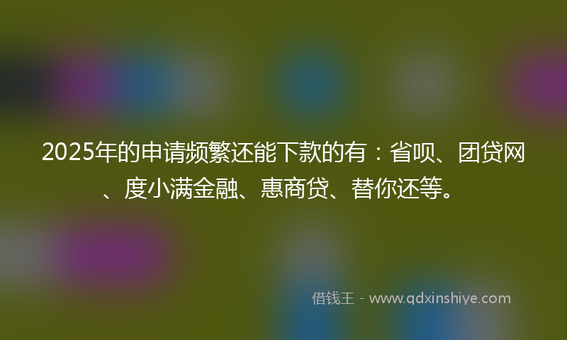 2025年的申请频繁还能下款的有：省呗、团贷网、度小满金融、惠商贷、替你还等。