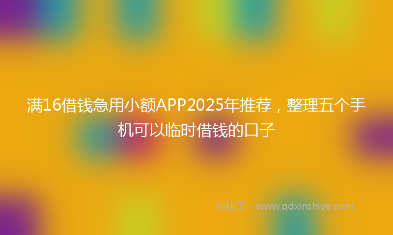 满16借钱急用小额APP2025年推荐，整理五个手机可以临时借钱的口子