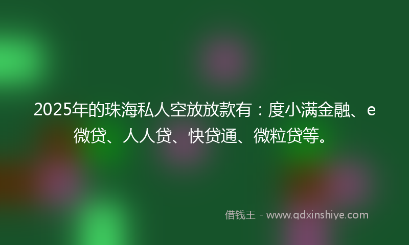 2025年的珠海私人空放放款有：度小满金融、e微贷、人人贷、快贷通、微粒贷等。