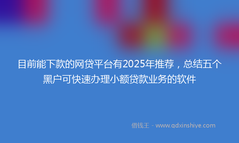 目前能下款的网贷平台有2025年推荐，总结五个黑户可快速办理小额贷款业务的软件