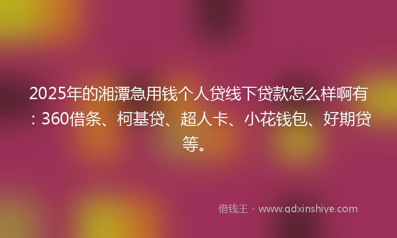 2025年的湘潭急用钱个人贷线下贷款怎么样啊有：360借条、柯基贷、超人卡、小花钱包、好期贷等。